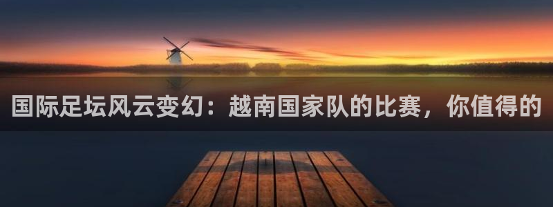 国际足坛风云变幻：越南国家队的比赛，你值得的
